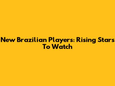 New Brazilian Players: Rising Stars To Watch