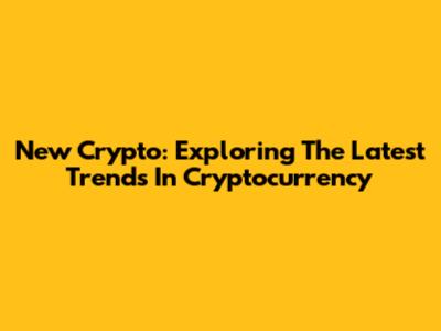 New Crypto: Exploring The Latest Trends In Cryptocurrency