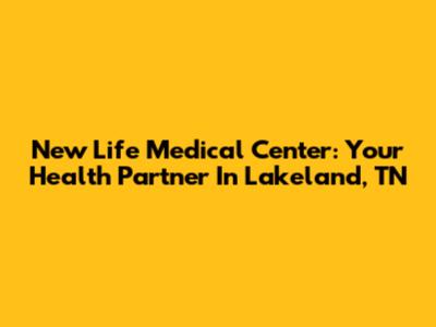 New Life Medical Center: Your Health Partner In Lakeland, TN