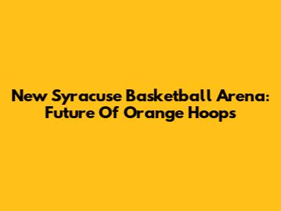 New Syracuse Basketball Arena: Future Of Orange Hoops