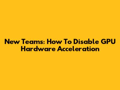 New Teams: How To Disable GPU Hardware Acceleration