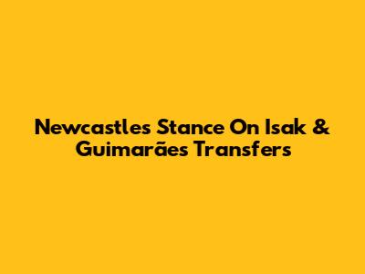 Newcastle's Stance On Isak & Guimarães Transfers