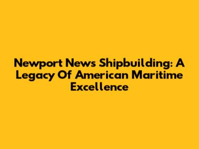Newport News Shipbuilding: A Legacy Of American Maritime Excellence