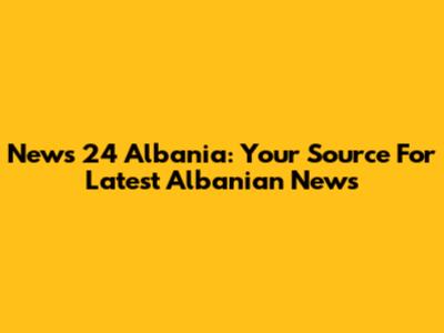 News 24 Albania: Your Source For Latest Albanian News