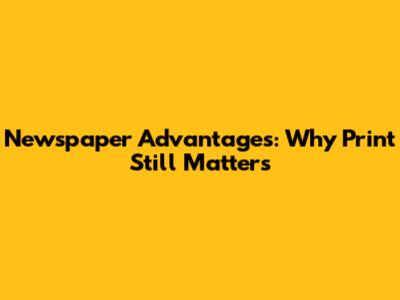 Newspaper Advantages: Why Print Still Matters