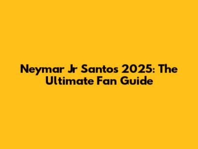 Neymar Jr Santos 2025: The Ultimate Fan Guide