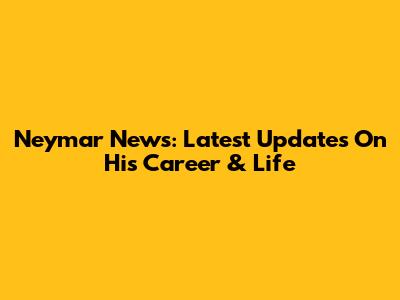 Neymar News: Latest Updates On His Career & Life