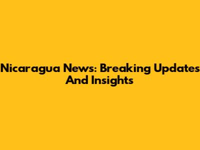 Nicaragua News: Breaking Updates And Insights