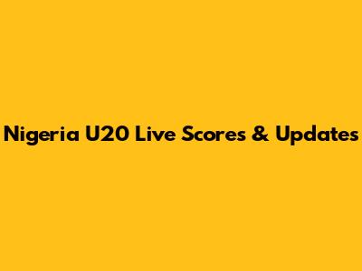 Nigeria U20 Live Scores & Updates