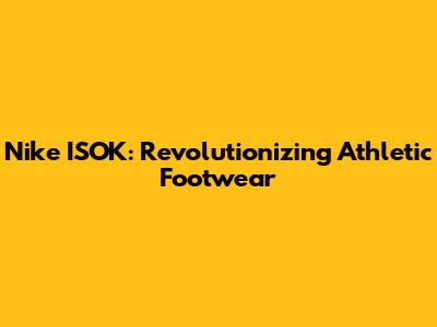 Nike ISOK: Revolutionizing Athletic Footwear