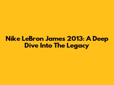Nike LeBron James 2013: A Deep Dive Into The Legacy