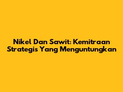 Nikel Dan Sawit: Kemitraan Strategis Yang Menguntungkan