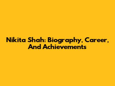 Nikita Shah: Biography, Career, And Achievements