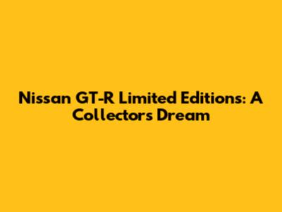 Nissan GT-R Limited Editions: A Collector's Dream