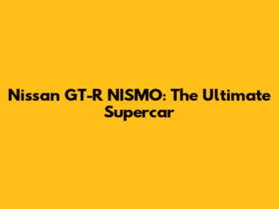 Nissan GT-R NISMO: The Ultimate Supercar