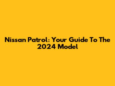 Nissan Patrol: Your Guide To The 2024 Model