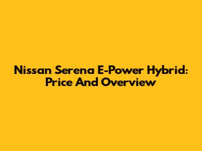 Nissan Serena E-Power Hybrid: Price And Overview