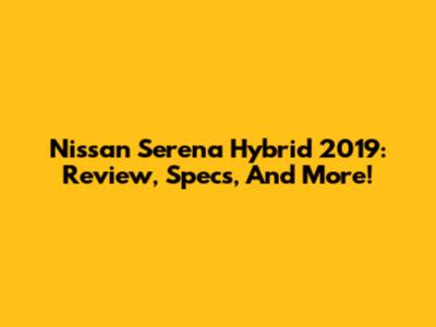 Nissan Serena Hybrid 2019: Review, Specs, And More!