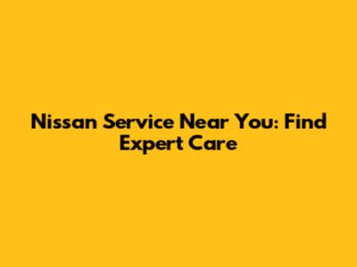 Nissan Service Near You: Find Expert Care