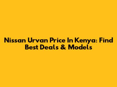 Nissan Urvan Price In Kenya: Find Best Deals & Models