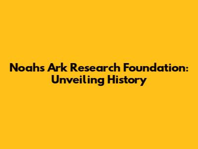 Noah's Ark Research Foundation: Unveiling History