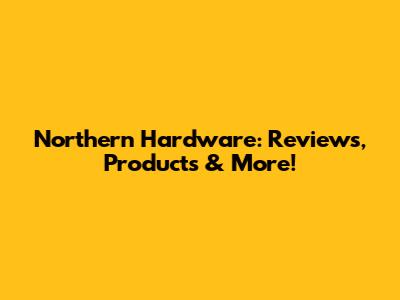 Northern Hardware: Reviews, Products & More!