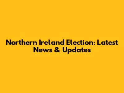 Northern Ireland Election: Latest News & Updates