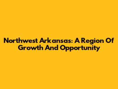 Northwest Arkansas: A Region Of Growth And Opportunity