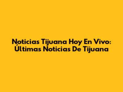 Noticias Tijuana Hoy En Vivo: Últimas Noticias De Tijuana
