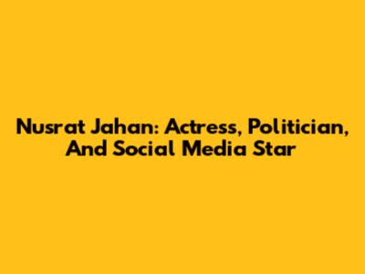 Nusrat Jahan: Actress, Politician, And Social Media Star