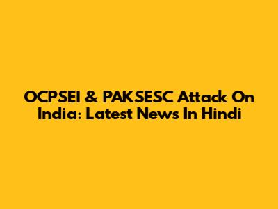 OCPSEI & PAKSESC Attack On India: Latest News In Hindi