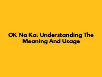 OK Na Ka: Understanding The Meaning And Usage