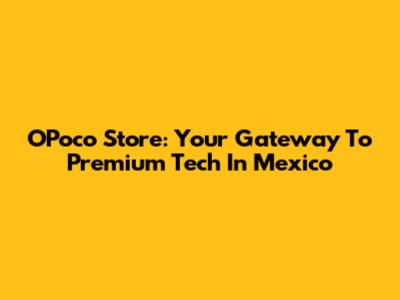 OPoco Store: Your Gateway To Premium Tech In Mexico
