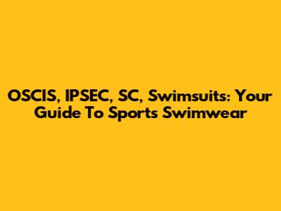 OSCIS, IPSEC, SC, Swimsuits: Your Guide To Sports Swimwear