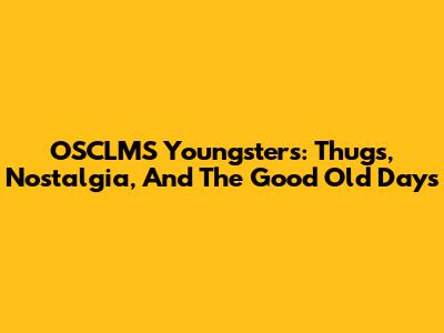 OSCLMS Youngsters: Thugs, Nostalgia, And The Good Old Days