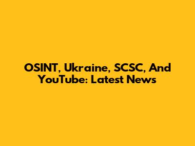OSINT, Ukraine, SCSC, And YouTube: Latest News