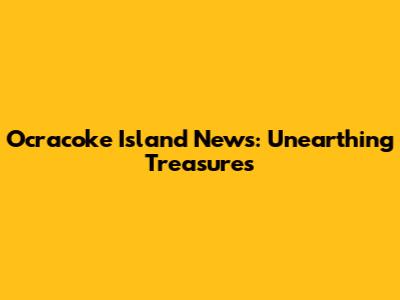 Ocracoke Island News: Unearthing Treasures
