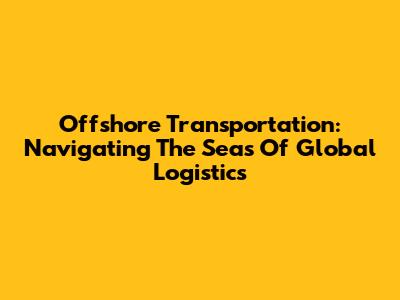 Offshore Transportation: Navigating The Seas Of Global Logistics