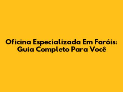 Oficina Especializada Em Faróis: Guia Completo Para Você