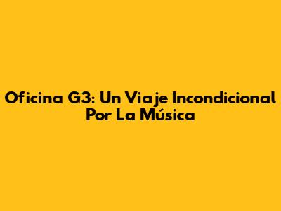 Oficina G3: Un Viaje Incondicional Por La Música