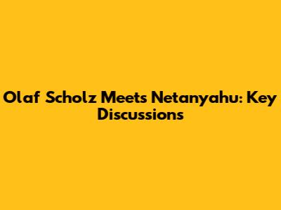 Olaf Scholz Meets Netanyahu: Key Discussions