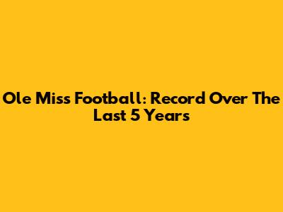 Ole Miss Football: Record Over The Last 5 Years