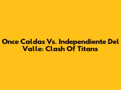 Once Caldas Vs. Independiente Del Valle: Clash Of Titans