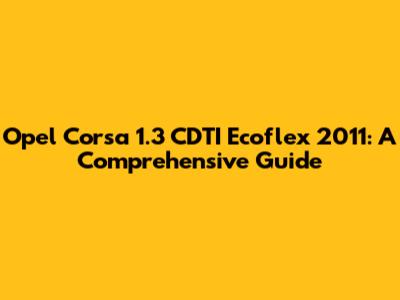 Opel Corsa 1.3 CDTI Ecoflex 2011: A Comprehensive Guide