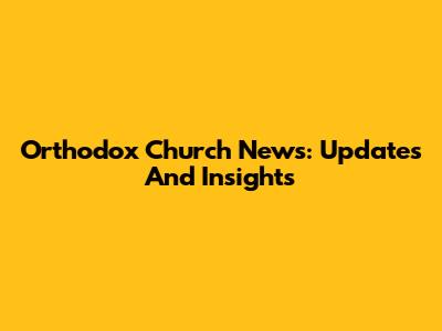 Orthodox Church News: Updates And Insights