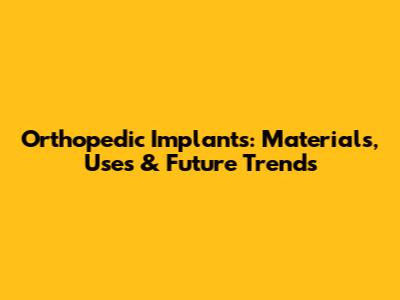 Orthopedic Implants: Materials, Uses & Future Trends