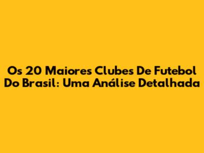 Os 20 Maiores Clubes De Futebol Do Brasil: Uma Análise Detalhada