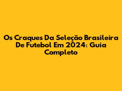 Os Craques Da Seleção Brasileira De Futebol Em 2024: Guia Completo