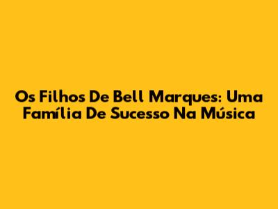 Os Filhos De Bell Marques: Uma Família De Sucesso Na Música
