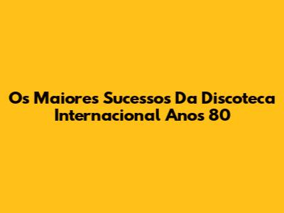 Os Maiores Sucessos Da Discoteca Internacional Anos 80
